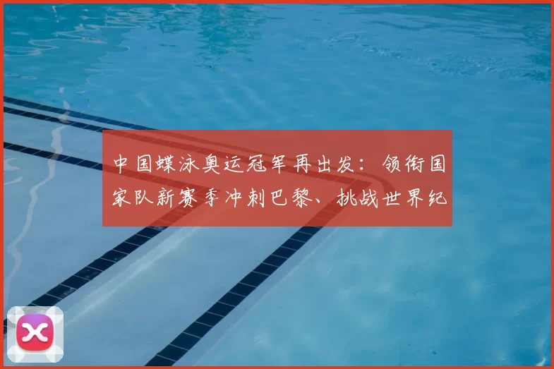 中国蝶泳奥运冠军再出发:领衔国家队新赛季冲刺巴黎、挑战世界纪录