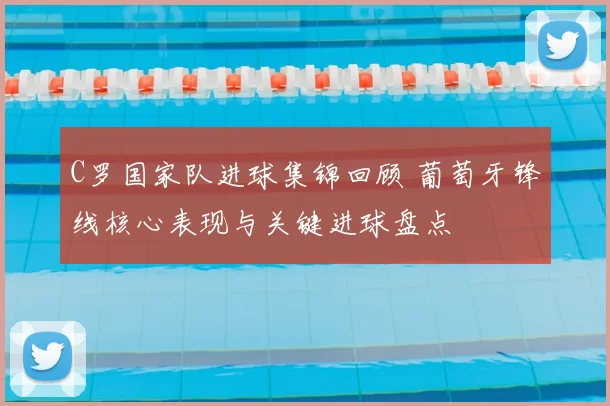 C罗国家队进球集锦回顾 葡萄牙锋线核心表现与关键进球盘点