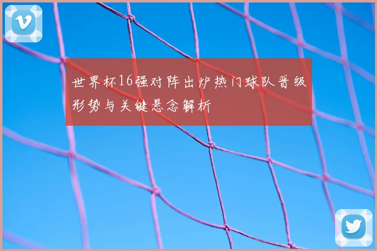 世界杯16强对阵出炉热门球队晋级形势与关键悬念解析