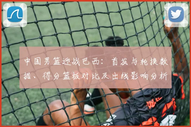 中国男篮迎战巴西：首发与轮换数据、得分篮板对比及出线影响分析