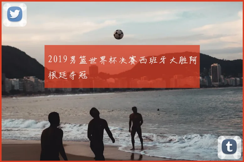 2019男篮世界杯决赛西班牙大胜阿根廷夺冠