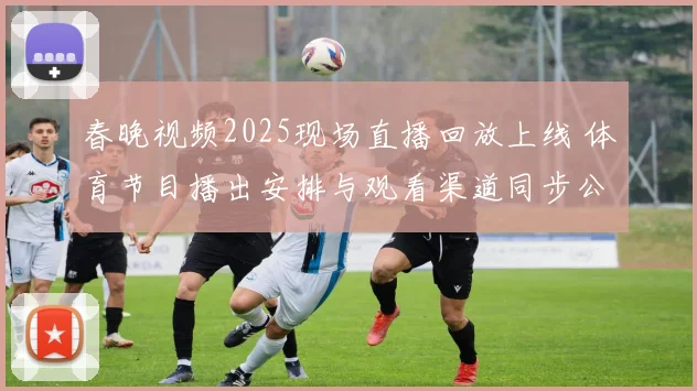 春晚视频2025现场直播回放上线 体育节目播出安排与观看渠道同步公布