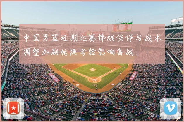 中国男篮近期比赛锋线伤停与战术调整加剧轮换考验影响备战
