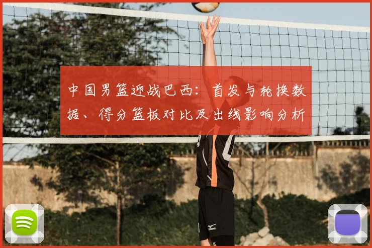 中国男篮迎战巴西：首发与轮换数据、得分篮板对比及出线影响分析
