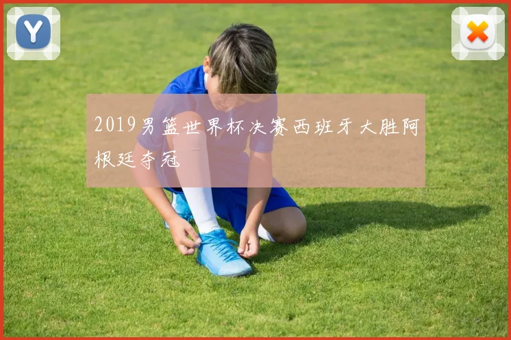 2019男篮世界杯决赛西班牙大胜阿根廷夺冠