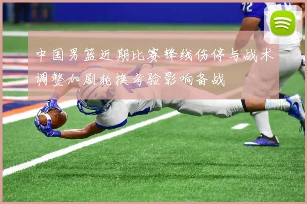 中国男篮近期比赛锋线伤停与战术调整加剧轮换考验影响备战