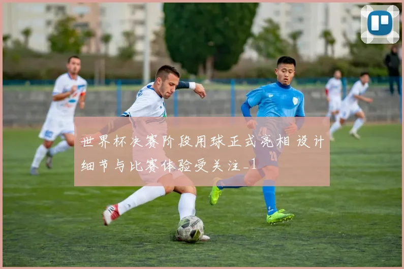 世界杯决赛阶段用球正式亮相 设计细节与比赛体验受关注_1