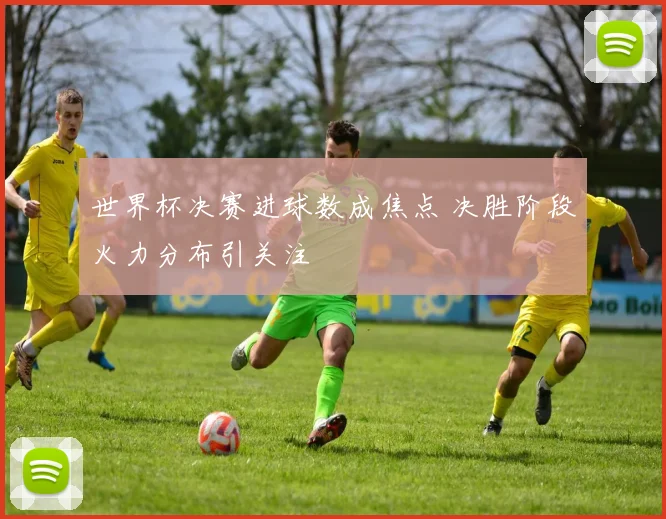 世界杯决赛进球数成焦点 决胜阶段火力分布引关注